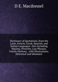 Dictionary of Quotations, from the Latin, French, Greek, Spanish, and Italian Languages: Also Including Maxims, Proverbs, Law Phrases, Family Mottoes, . with Illustrations, Historical and Idiomatic