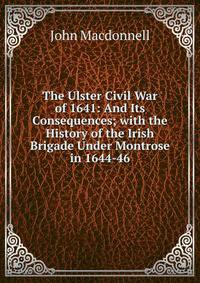 The Ulster Civil War of 1641: And Its Consequences; with the History of the Irish Brigade Under Montrose in 1644-46