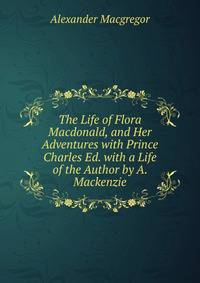 The Life of Flora Macdonald, and Her Adventures with Prince Charles Ed. with a Life of the Author by A. Mackenzie
