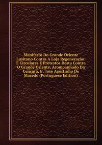 Manifesto Do Grande Oriente Lusitano Contra A Loja Regeneracao: E Circulares E Protestos Desta Contra O Grande Oriente, Acompanhado Da Censura, E . Jose Agostinho De Macedo (Portuguese Edition)