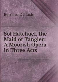 Sol Hatchuel, the Maid of Tangier: A Moorish Opera in Three Acts