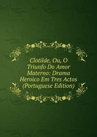 Clotilde, Ou, O Triunfo Do Amor Materno: Drama Heroico Em Tres Actos (Portuguese Edition)