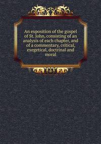 An exposition of the gospel of St. John, consisting of an analysis of each chapter, and of a commentary, critical, exegetical, doctrinal and moral