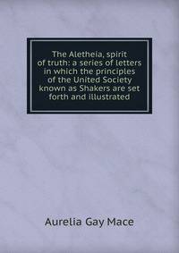 The Aletheia, spirit of truth: a series of letters in which the principles of the United Society known as Shakers are set forth and illustrated