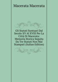 Gli Statuti Suntuari Dal Secolo XV Al XVIII Per La Citta Di Macerata: Memoria Storica Seguita Da Tre Statuti Non Mai Stampati (Italian Edition)