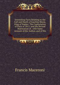 Interesting Facts Relating to the Fall and Death of Joachim Murat, King of Naples: The Capitulation of Paris in 1815; and the Second Restoration of . with Some Account of the Author, and of His