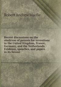Recent discussions on the abolition of patents for inventions in the United Kingdom, France, Germany, and the Netherlands. Evidence, speeches, and papers in its favour