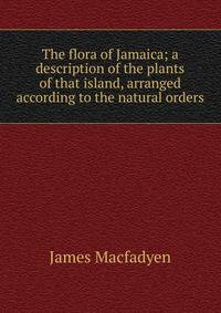 The flora of Jamaica; a description of the plants of that island, arranged according to the natural orders