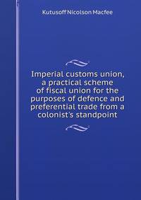 Imperial customs union, a practical scheme of fiscal union for the purposes of defence and preferential trade from a colonist's standpoint