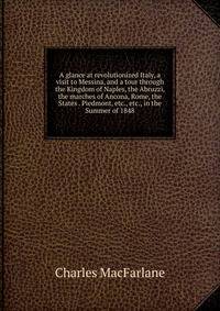 A glance at revolutionized Italy, a visit to Messina, and a tour through the Kingdom of Naples, the Abruzzi, the marches of Ancona, Rome, the States . Piedmont, etc., etc., in the Summer of 1848