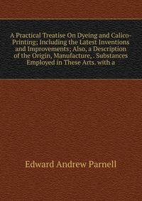A Practical Treatise On Dyeing and Calico-Printing; Including the Latest Inventions and Improvements; Also, a Description of the Origin, Manufacture, . Substances Employed in These Arts. with a