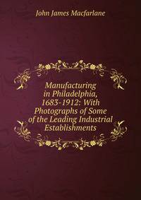 Manufacturing in Philadelphia, 1683-1912: With Photographs of Some of the Leading Industrial Establishments