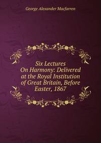 Six Lectures On Harmony: Delivered at the Royal Institution of Great Britain, Before Easter, 1867