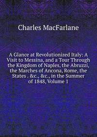A Glance at Revolutionized Italy: A Visit to Messina, and a Tour Through the Kingdom of Naples, the Abruzzi, the Marches of Ancona, Rome, the States . &amp;c., &amp;c., in the Summer of 1848, Volume 1