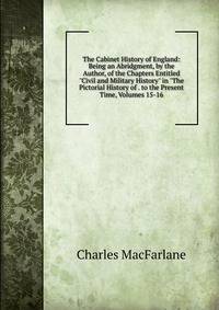 The Cabinet History of England: Being an Abridgment, by the Author, of the Chapters Entitled "Civil and Military History" in "The Pictorial History of . to the Present Time, Volumes 15-16