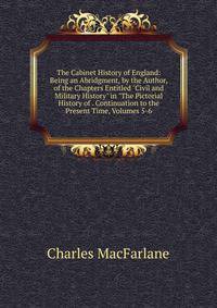 The Cabinet History of England: Being an Abridgment, by the Author, of the Chapters Entitled "Civil and Military History" in "The Pictorial History of . Continuation to the Present Time, Volumes 5-6