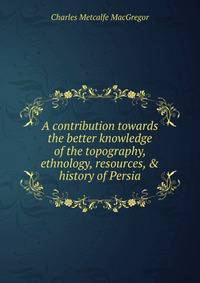 A contribution towards the better knowledge of the topography, ethnology, resources, &amp; history of Persia
