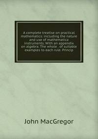 A complete treatise on practical mathematics: including the nature and use of mathematica instruments. With an appendix on algebra. The whole . of suitable examples to each rule. Princip