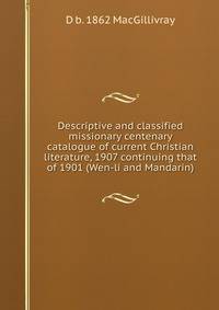Descriptive and classified missionary centenary catalogue of current Christian literature, 1907 continuing that of 1901 (Wen-li and Mandarin)