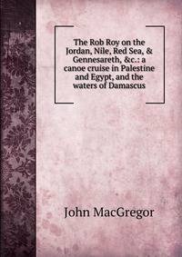 The Rob Roy on the Jordan, Nile, Red Sea, &amp; Gennesareth, &amp;c.: a canoe cruise in Palestine and Egypt, and the waters of Damascus