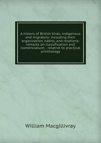 A history of British birds, indigenous and migratory: including their organization, habits, and relations; remarks on classification and nomenclature; . relative to practical ornithology