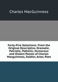 Forty-Five Selections: From the Original Descriptive, Dramatic, Patriotic, Pathetic, Humorous and Dialect Poems of Charles Macguinness, Soldier, Actor, Poet