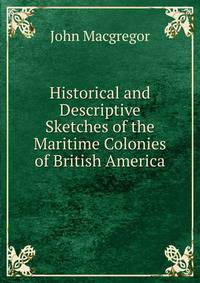 Historical and Descriptive Sketches of the Maritime Colonies of British America