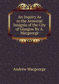 An Inquiry As to the Armorial Insignia of the City of Glasgow By A. Macgeorge.