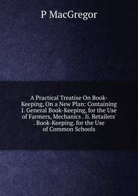 A Practical Treatise On Book-Keeping, On a New Plan: Containing I. General Book-Keeping, for the Use of Farmers, Mechanics . Ii. Retailers' . Book-Keeping. for the Use of Common Schools