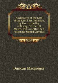 A Narrative of the Loss of the Kent East Indiaman, by Fire, in the Bay of Biscay, On the 1St March, 1825, a Letter, by a Passenger Signed Servatus