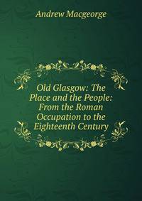 Old Glasgow: The Place and the People: From the Roman Occupation to the Eighteenth Century