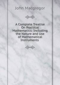 A Complete Treatise On Practical Mathematics: Including the Nature and Use of Mathematical Instruments .