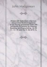 Priestcraft Defended: A Sermon Occasioned by the Expulsion of Six Young Gentlemen from the University of Oxford, for Praying, Reading, and Expounding . to Mr. V--- C----R and the H--Ds of H--S,