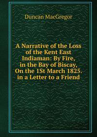 A Narrative of the Loss of the Kent East Indiaman: By Fire, in the Bay of Biscay, On the 1St March 1825. in a Letter to a Friend