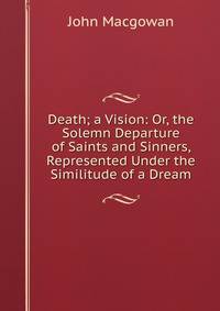 Death; a Vision: Or, the Solemn Departure of Saints and Sinners, Represented Under the Similitude of a Dream