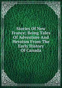 Stories Of New France; Being Tales Of Adventure And Heroism From The Early History Of Canada