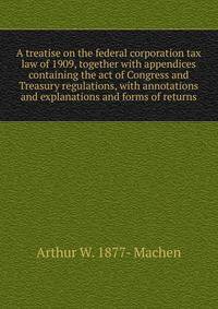 A treatise on the federal corporation tax law of 1909, together with appendices containing the act of Congress and Treasury regulations, with annotations and explanations and forms of returns