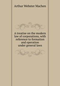 A treatise on the modern law of corporations, with reference to formation and operation under general laws