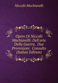 Opere Di Niccol? Machiavelli: Dell'arte Della Guerra. Due Provvisioni. Consulto (Italian Edition)