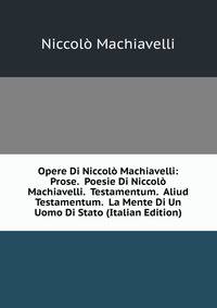 Opere Di Niccolo Machiavelli: Prose. Poesie Di Niccolo Machiavelli. Testamentum. Aliud Testamentum. La Mente Di Un Uomo Di Stato (Italian Edition)