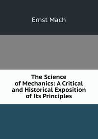 The Science of Mechanics: A Critical and Historical Exposition of Its Principles