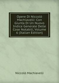 Opere Di Niccolo Machiavelli: Con Giunta Di Un Nuovo Indice Generale Delle Cose Notabili, Volume 6 (Italian Edition)