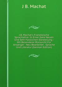 J.B. Machat's Franz?sische Sprachlehre: In Einer Ganz Neuen Und Sehr Fasslichen Darstellung : Mit Besonderer R?cksicht F?r Ans?nger : Neu Bearbeitet . Sprache Und Literatur (German Edition)