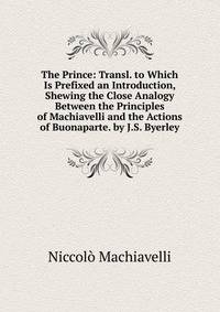 The Prince: Transl. to Which Is Prefixed an Introduction, Shewing the Close Analogy Between the Principles of Machiavelli and the Actions of Buonaparte. by J.S. Byerley