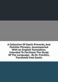 A Collection Of Gaelic Proverbs, And Familiar Phrases;: Accompanied With An English Translation, Intended To Facilitate The Study Of The Language; . By Dr. Franklin, Translated Into Gaelic.