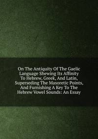On The Antiquity Of The Gaelic Language Shewing Its Affinity To Hebrew, Greek, And Latin, Superseding The Masoretic Points, And Furnishing A Key To The Hebrew Vowel Sounds: An Essay