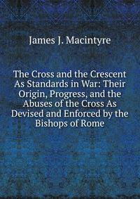 The Cross and the Crescent As Standards in War: Their Origin, Progress, and the Abuses of the Cross As Devised and Enforced by the Bishops of Rome