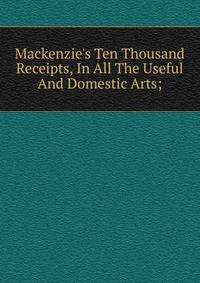 Mackenzie's Ten Thousand Receipts, In All The Useful And Domestic Arts;