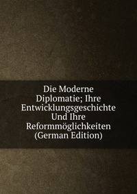 Die Moderne Diplomatie; Ihre Entwicklungsgeschichte Und Ihre Reformmoglichkeiten (German Edition)