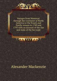 Voyages from Montreal: through the continent of North America to the frozen and Pacific oceans in 1789 and 1793 with an account of the rise and state of the fur trade